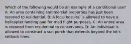 Which of the following would be an example of a conditional use? A: An area containing commercial properties has just been rezoned to residential. B: A local hospital is allowed to have a helicopter landing pad for med flight purposes. C: An entire area is rezoned from residential to conservancy. D: An individual is allowed to construct a sun porch that extends beyond the lot's setback lines.