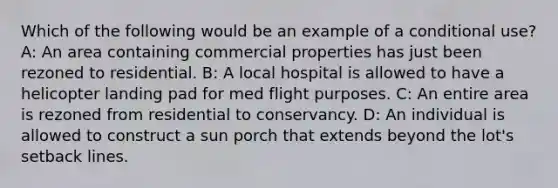 Which of the following would be an example of a conditional use? A: An area containing commercial properties has just been rezoned to residential. B: A local hospital is allowed to have a helicopter landing pad for med flight purposes. C: An entire area is rezoned from residential to conservancy. D: An individual is allowed to construct a sun porch that extends beyond the lot's setback lines.