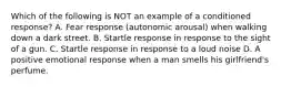 Which of the following is NOT an example of a conditioned response? A. Fear response (autonomic arousal) when walking down a dark street. B. Startle response in response to the sight of a gun. C. Startle response in response to a loud noise D. A positive emotional response when a man smells his girlfriend's perfume.