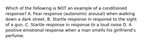 Which of the following is NOT an example of a conditioned response? A. Fear response (autonomic arousal) when walking down a dark street. B. Startle response in response to the sight of a gun. C. Startle response in response to a loud noise D. A positive emotional response when a man smells his girlfriend's perfume.