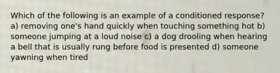 Which of the following is an example of a conditioned response? a) removing one's hand quickly when touching something hot b) someone jumping at a loud noise c) a dog drooling when hearing a bell that is usually rung before food is presented d) someone yawning when tired