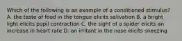 Which of the following is an example of a conditioned stimulus? A. the taste of food in the tongue elicits salivation B. a bright light elicits pupil contraction C. the sight of a spider elicits an increase in heart rate D. an irritant in the nose elicits sneezing