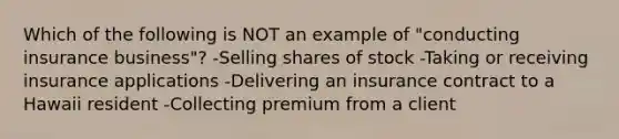 Which of the following is NOT an example of "conducting insurance business"? -Selling shares of stock -Taking or receiving insurance applications -Delivering an insurance contract to a Hawaii resident -Collecting premium from a client