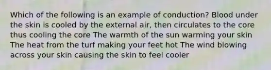 Which of the following is an example of conduction? Blood under the skin is cooled by the external air, then circulates to the core thus cooling the core The warmth of the sun warming your skin The heat from the turf making your feet hot The wind blowing across your skin causing the skin to feel cooler