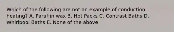 Which of the following are not an example of conduction heating? A. Paraffin wax B. Hot Packs C. Contrast Baths D. Whirlpool Baths E. None of the above