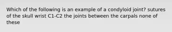 Which of the following is an example of a condyloid joint? sutures of the skull wrist C1-C2 the joints between the carpals none of these