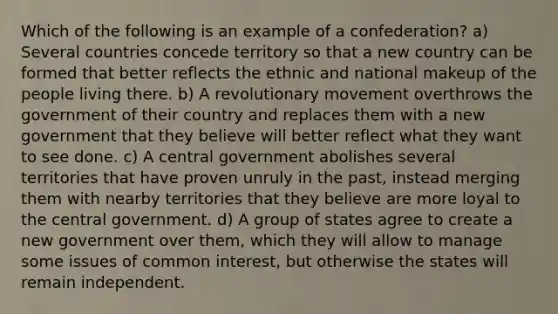 Which of the following is an example of a confederation? a) Several countries concede territory so that a new country can be formed that better reflects the ethnic and national makeup of the people living there. b) A revolutionary movement overthrows the government of their country and replaces them with a new government that they believe will better reflect what they want to see done. c) A central government abolishes several territories that have proven unruly in the past, instead merging them with nearby territories that they believe are more loyal to the central government. d) A group of states agree to create a new government over them, which they will allow to manage some issues of common interest, but otherwise the states will remain independent.