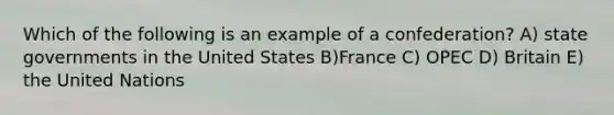 Which of the following is an example of a confederation? A) state governments in the United States B)France C) OPEC D) Britain E) the United Nations