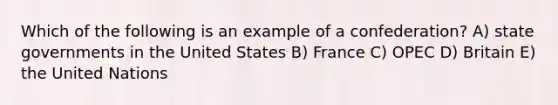 Which of the following is an example of a confederation? A) state governments in the United States B) France C) OPEC D) Britain E) the United Nations