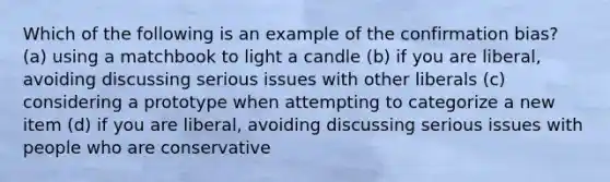 Which of the following is an example of the confirmation bias? (a) using a matchbook to light a candle (b) if you are liberal, avoiding discussing serious issues with other liberals (c) considering a prototype when attempting to categorize a new item (d) if you are liberal, avoiding discussing serious issues with people who are conservative