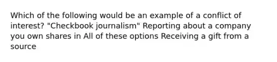 Which of the following would be an example of a conflict of interest? "Checkbook journalism" Reporting about a company you own shares in All of these options Receiving a gift from a source