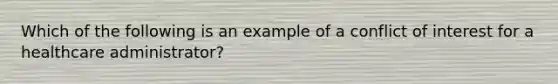 Which of the following is an example of a conflict of interest for a healthcare administrator?