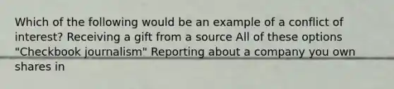 Which of the following would be an example of a conflict of interest? Receiving a gift from a source All of these options "Checkbook journalism" Reporting about a company you own shares in