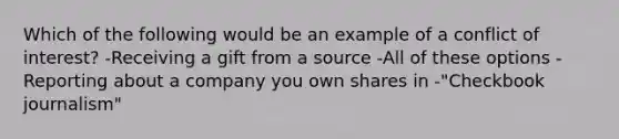 Which of the following would be an example of a conflict of interest? -Receiving a gift from a source -All of these options -Reporting about a company you own shares in -"Checkbook journalism"