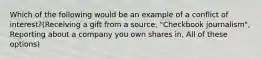 Which of the following would be an example of a conflict of interest?(Receiving a gift from a source, "Checkbook journalism", Reporting about a company you own shares in, All of these options)