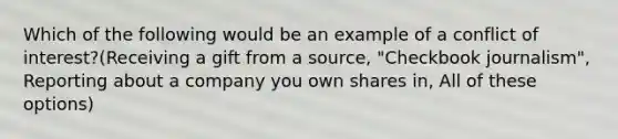 Which of the following would be an example of a conflict of interest?(Receiving a gift from a source, "Checkbook journalism", Reporting about a company you own shares in, All of these options)