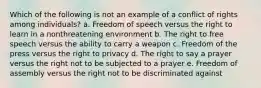 Which of the following is not an example of a conflict of rights among individuals? a. Freedom of speech versus the right to learn in a nonthreatening environment b. The right to free speech versus the ability to carry a weapon c. Freedom of the press versus the right to privacy d. The right to say a prayer versus the right not to be subjected to a prayer e. Freedom of assembly versus the right not to be discriminated against