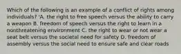 Which of the following is an example of a conflict of rights among individuals? 'A. the right to free speech versus the ability to carry a weapon B. freedom of speech versus the right to learn in a nonthreatening environment C. the right to wear or not wear a seat belt versus the societal need for safety D. freedom of assembly versus the social need to ensure safe and clear roads