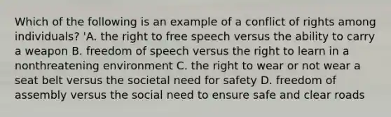 Which of the following is an example of a conflict of rights among individuals? 'A. the right to free speech versus the ability to carry a weapon B. freedom of speech versus the right to learn in a nonthreatening environment C. the right to wear or not wear a seat belt versus the societal need for safety D. freedom of assembly versus the social need to ensure safe and clear roads