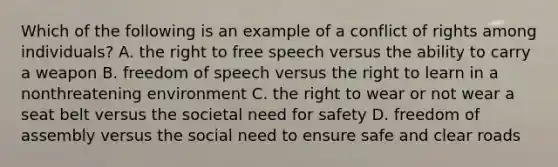 Which of the following is an example of a conflict of rights among individuals? A. the right to free speech versus the ability to carry a weapon B. freedom of speech versus the right to learn in a nonthreatening environment C. the right to wear or not wear a seat belt versus the societal need for safety D. freedom of assembly versus the social need to ensure safe and clear roads