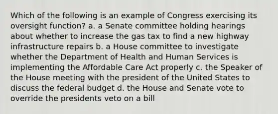 Which of the following is an example of Congress exercising its oversight function? a. a Senate committee holding hearings about whether to increase the gas tax to find a new highway infrastructure repairs b. a House committee to investigate whether the Department of Health and Human Services is implementing the Affordable Care Act properly c. the Speaker of the House meeting with the president of the United States to discuss the federal budget d. the House and Senate vote to override the presidents veto on a bill