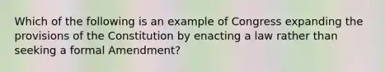 Which of the following is an example of Congress expanding the provisions of the Constitution by enacting a law rather than seeking a formal Amendment?