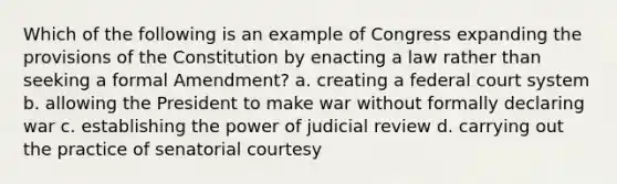 Which of the following is an example of Congress expanding the provisions of the Constitution by enacting a law rather than seeking a formal Amendment? a. creating a federal court system b. allowing the President to make war without formally declaring war c. establishing the power of judicial review d. carrying out the practice of senatorial courtesy