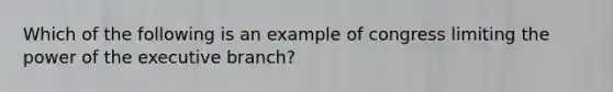 Which of the following is an example of congress limiting the power of the executive branch?