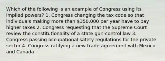 Which of the following is an example of Congress using its implied powers? 1. Congress changing the tax code so that individuals making <a href='https://www.questionai.com/knowledge/keWHlEPx42-more-than' class='anchor-knowledge'>more than</a> 350,000 per year have to pay higher taxes 2. Congress requesting that the Supreme Court review the constitutionality of a state gun-control law 3. Congress passing occupational safety regulations for the private sector 4. Congress ratifying a new trade agreement with Mexico and Canada