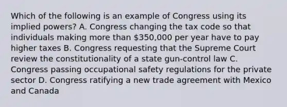 Which of the following is an example of Congress using its implied powers? A. Congress changing the tax code so that individuals making more than 350,000 per year have to pay higher taxes B. Congress requesting that the Supreme Court review the constitutionality of a state gun-control law C. Congress passing occupational safety regulations for the private sector D. Congress ratifying a new trade agreement with Mexico and Canada