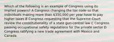 Which of the following is an example of Congress using its implied powers? A Congress changing the tax code so that individuals making more than 350,000 per year have to pay higher taxes B Congress requesting that the Supreme Court review the constitutionality of a state gun-control law C Congress passing occupational safety regulations for the private sector D Congress ratifying a new trade agreement with Mexico and Canada