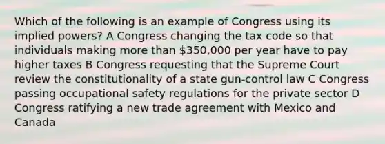 Which of the following is an example of Congress using its implied powers? A Congress changing the tax code so that individuals making more than 350,000 per year have to pay higher taxes B Congress requesting that the Supreme Court review the constitutionality of a state gun-control law C Congress passing occupational safety regulations for the private sector D Congress ratifying a new trade agreement with Mexico and Canada