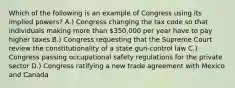 Which of the following is an example of Congress using its implied powers? A.) Congress changing the tax code so that individuals making more than 350,000 per year have to pay higher taxes B.) Congress requesting that the Supreme Court review the constitutionality of a state gun-control law C.) Congress passing occupational safety regulations for the private sector D.) Congress ratifying a new trade agreement with Mexico and Canada