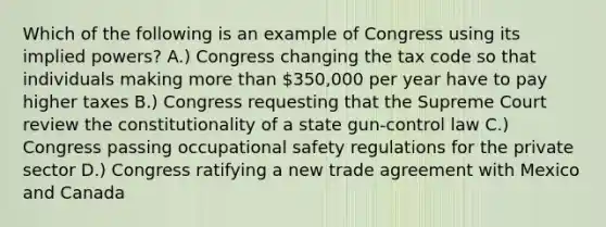 Which of the following is an example of Congress using its implied powers? A.) Congress changing the tax code so that individuals making more than 350,000 per year have to pay higher taxes B.) Congress requesting that the Supreme Court review the constitutionality of a state gun-control law C.) Congress passing occupational safety regulations for the private sector D.) Congress ratifying a new trade agreement with Mexico and Canada