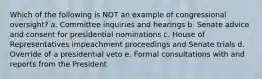 Which of the following is NOT an example of congressional oversight? a. Committee inquiries and hearings b. Senate advice and consent for presidential nominations c. House of Representatives impeachment proceedings and Senate trials d. Override of a presidential veto e. Formal consultations with and reports from the President