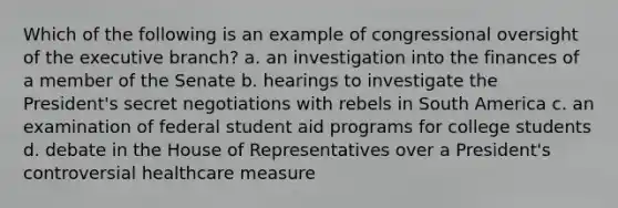 Which of the following is an example of congressional oversight of the executive branch? a. an investigation into the finances of a member of the Senate b. hearings to investigate the President's secret negotiations with rebels in South America c. an examination of federal student aid programs for college students d. debate in the House of Representatives over a President's controversial healthcare measure