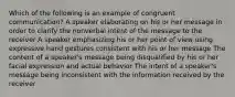 Which of the following is an example of congruent communication? A speaker elaborating on his or her message in order to clarify the nonverbal intent of the message to the receiver A speaker emphasizing his or her point of view using expressive hand gestures consistent with his or her message The content of a speaker's message being disqualified by his or her facial expression and actual behavior The intent of a speaker's message being inconsistent with the information received by the receiver