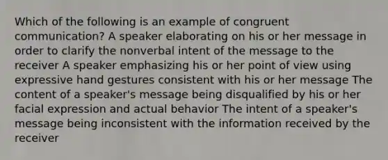 Which of the following is an example of congruent communication? A speaker elaborating on his or her message in order to clarify the nonverbal intent of the message to the receiver A speaker emphasizing his or her point of view using expressive hand gestures consistent with his or her message The content of a speaker's message being disqualified by his or her facial expression and actual behavior The intent of a speaker's message being inconsistent with the information received by the receiver