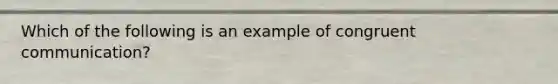 Which of the following is an example of congruent communication?