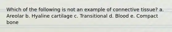 Which of the following is not an example of connective tissue? a. Areolar b. Hyaline cartilage c. Transitional d. Blood e. Compact bone