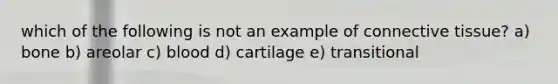 which of the following is not an example of connective tissue? a) bone b) areolar c) blood d) cartilage e) transitional