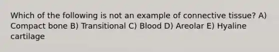 Which of the following is not an example of connective tissue? A) Compact bone B) Transitional C) Blood D) Areolar E) Hyaline cartilage