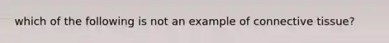 which of the following is not an example of connective tissue?