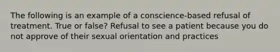 The following is an example of a conscience-based refusal of treatment. True or false? Refusal to see a patient because you do not approve of their sexual orientation and practices