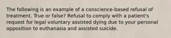 The following is an example of a conscience-based refusal of treatment. True or false? Refusal to comply with a patient's request for legal voluntary assisted dying due to your personal opposition to euthanasia and assisted suicide.