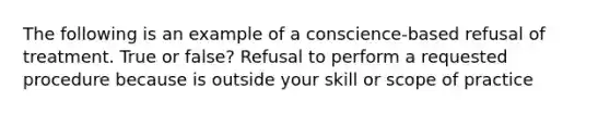 The following is an example of a conscience-based refusal of treatment. True or false? Refusal to perform a requested procedure because is outside your skill or scope of practice