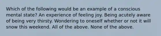 Which of the following would be an example of a conscious mental state? An experience of feeling joy. Being acutely aware of being very thirsty. Wondering to oneself whether or not it will snow this weekend. All of the above. None of the above.