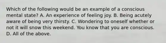 Which of the following would be an example of a conscious mental state? A. An experience of feeling joy. B. Being acutely aware of being very thirsty. C. Wondering to oneself whether or not it will snow this weekend. You know that you are conscious. D. All of the above.