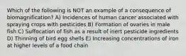 Which of the following is NOT an example of a consequence of biomagnification? A) Incidences of human cancer associated with spraying crops with pesticides B) Formation of ovaries in male fish C) Suffocation of fish as a result of inert pesticide ingredients D) Thinning of bird egg shells E) Increasing concentrations of iron at higher levels of a food chain