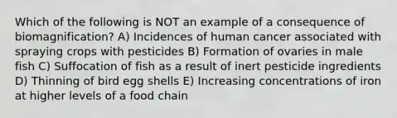 Which of the following is NOT an example of a consequence of biomagnification? A) Incidences of human cancer associated with spraying crops with pesticides B) Formation of ovaries in male fish C) Suffocation of fish as a result of inert pesticide ingredients D) Thinning of bird egg shells E) Increasing concentrations of iron at higher levels of a food chain